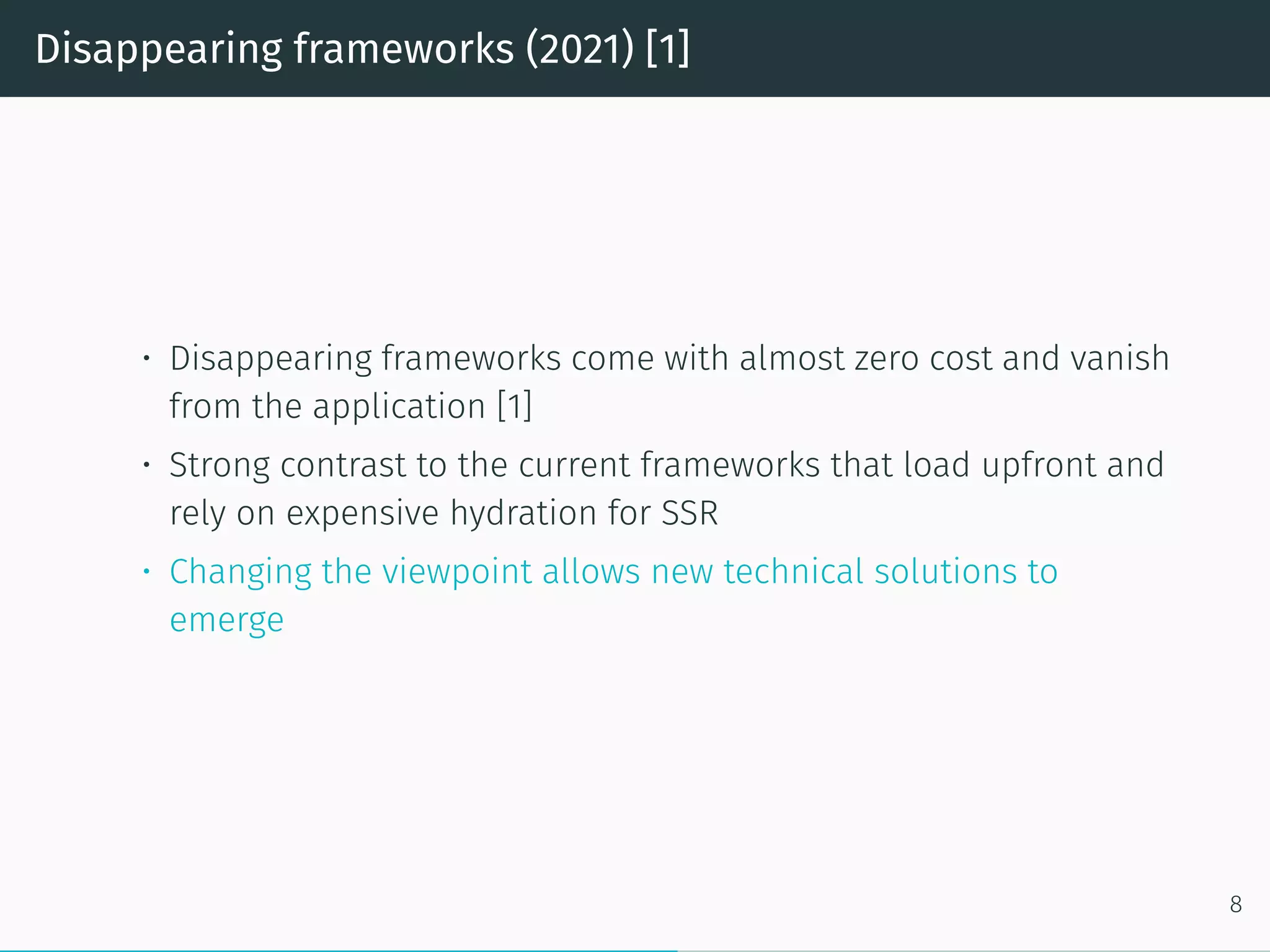 Disappearing frameworks (2021) [1]
• Disappearing frameworks come with almost zero cost and vanish
from the application [1]
• Strong contrast to the current frameworks that load upfront and
rely on expensive hydration for SSR
• Changing the viewpoint allows new technical solutions to
emerge
8
 