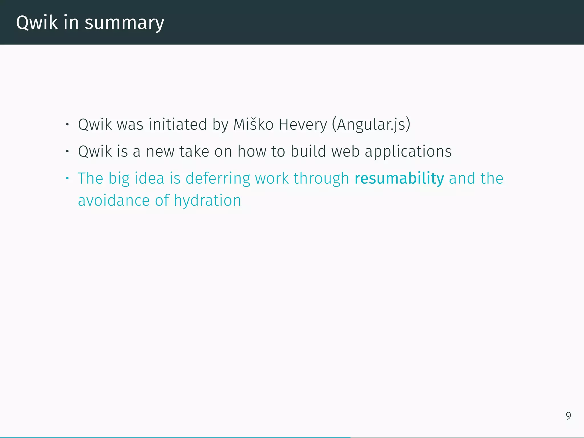 Qwik in summary
• Qwik was initiated by Miško Hevery (Angular.js)
• Qwik is a new take on how to build web applications
• The big idea is deferring work through resumability and the
avoidance of hydration
9
 
