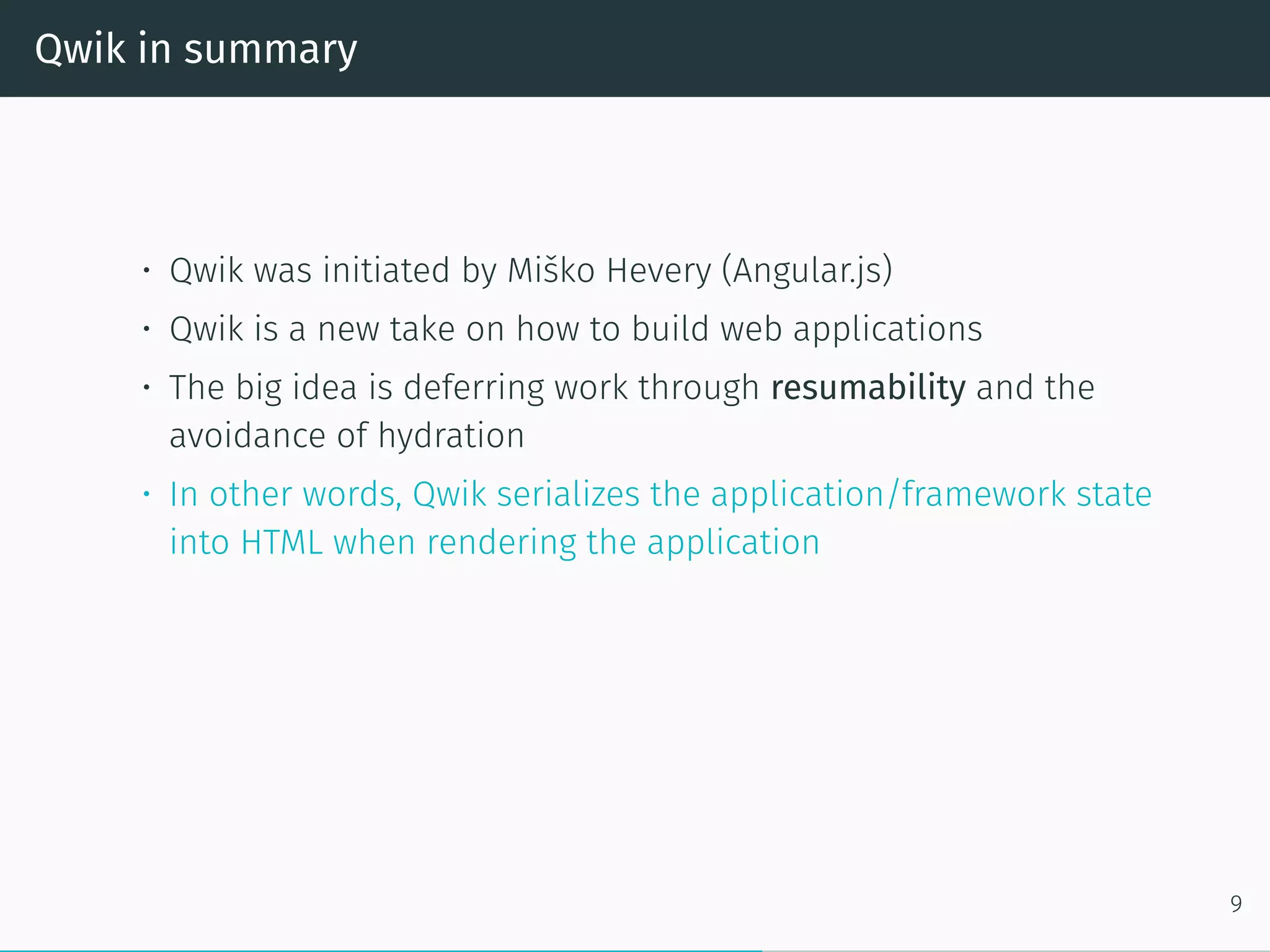Qwik in summary
• Qwik was initiated by Miško Hevery (Angular.js)
• Qwik is a new take on how to build web applications
• The big idea is deferring work through resumability and the
avoidance of hydration
• In other words, Qwik serializes the application/framework state
into HTML when rendering the application
9
 