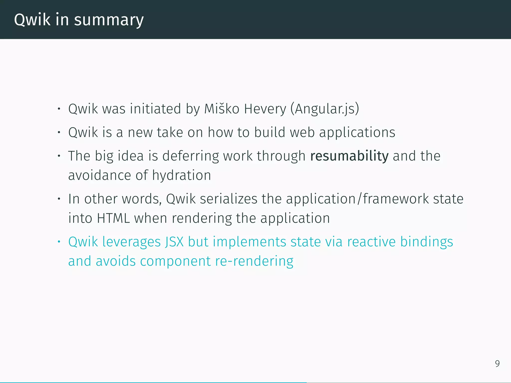 Qwik in summary
• Qwik was initiated by Miško Hevery (Angular.js)
• Qwik is a new take on how to build web applications
• The big idea is deferring work through resumability and the
avoidance of hydration
• In other words, Qwik serializes the application/framework state
into HTML when rendering the application
• Qwik leverages JSX but implements state via reactive bindings
and avoids component re-rendering
9
 