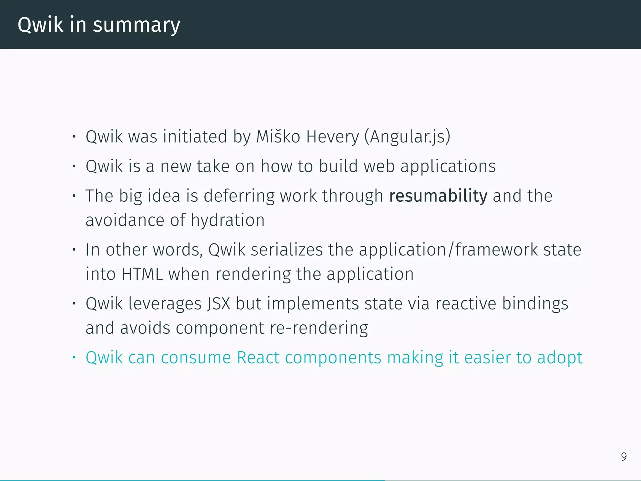 Qwik in summary
• Qwik was initiated by Miško Hevery (Angular.js)
• Qwik is a new take on how to build web applications
• The big idea is deferring work through resumability and the
avoidance of hydration
• In other words, Qwik serializes the application/framework state
into HTML when rendering the application
• Qwik leverages JSX but implements state via reactive bindings
and avoids component re-rendering
• Qwik can consume React components making it easier to adopt
9
 