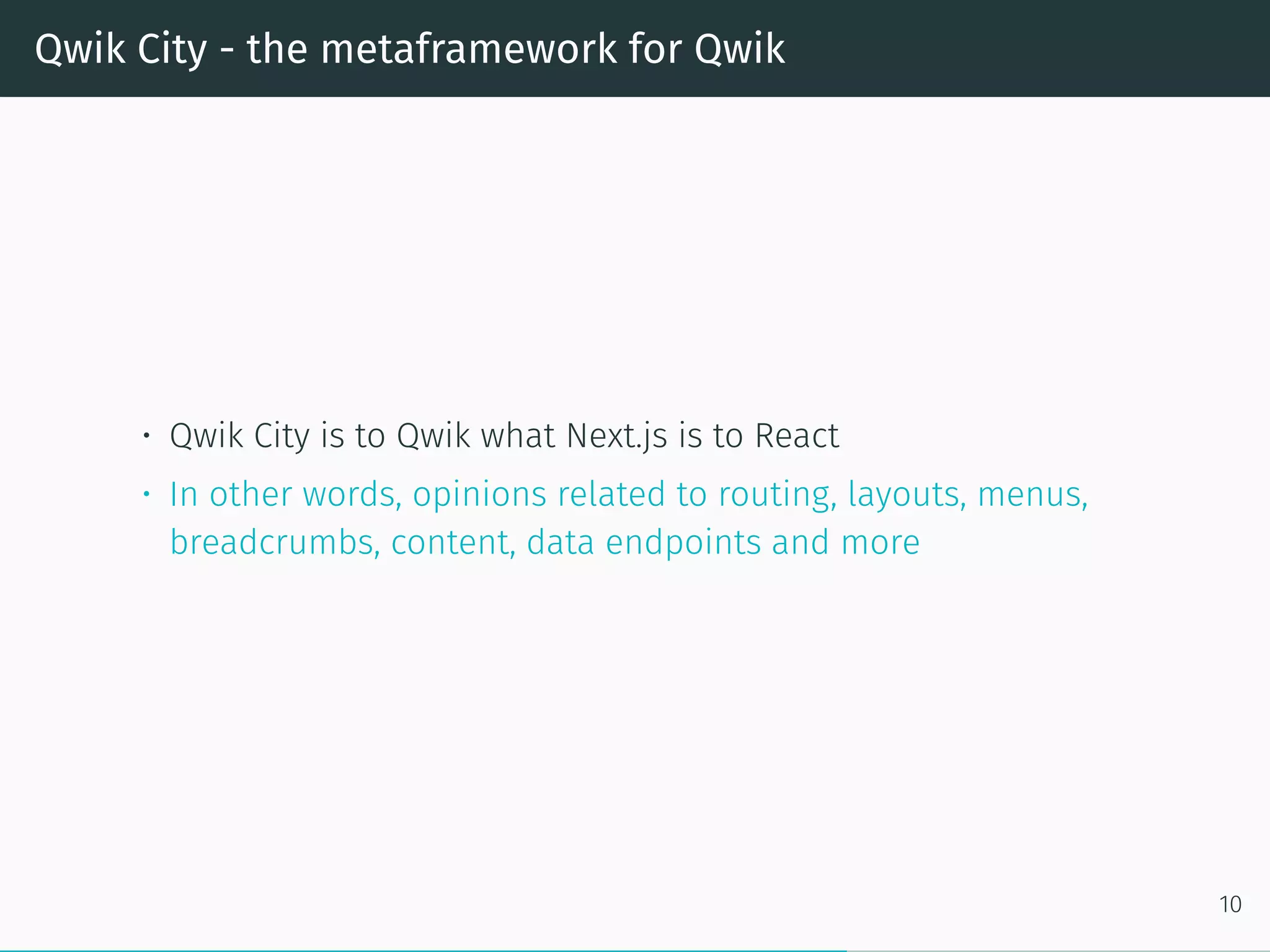 Qwik City - the metaframework for Qwik
• Qwik City is to Qwik what Next.js is to React
• In other words, opinions related to routing, layouts, menus,
breadcrumbs, content, data endpoints and more
10
 