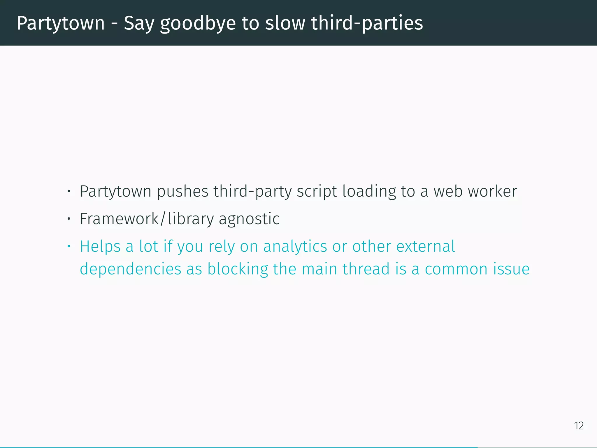 Partytown - Say goodbye to slow third-parties
• Partytown pushes third-party script loading to a web worker
• Framework/library agnostic
• Helps a lot if you rely on analytics or other external
dependencies as blocking the main thread is a common issue
12
 
