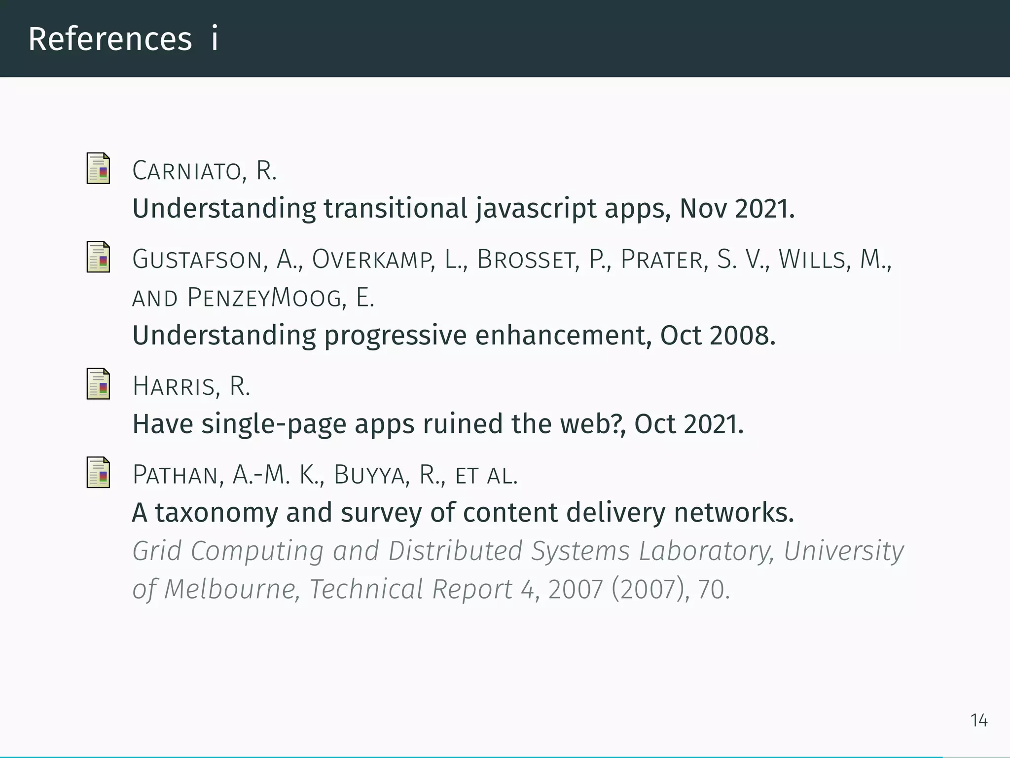 References i
Carniato, R.
Understanding transitional javascript apps, Nov 2021.
Gustafson, A., Overkamp, L., Brosset, P., Prater, S. V., Wills, M.,
and PenzeyMoog, E.
Understanding progressive enhancement, Oct 2008.
Harris, R.
Have single-page apps ruined the web?, Oct 2021.
Pathan, A.-M. K., Buyya, R., et al.
A taxonomy and survey of content delivery networks.
Grid Computing and Distributed Systems Laboratory, University
of Melbourne, Technical Report 4, 2007 (2007), 70.
14
 