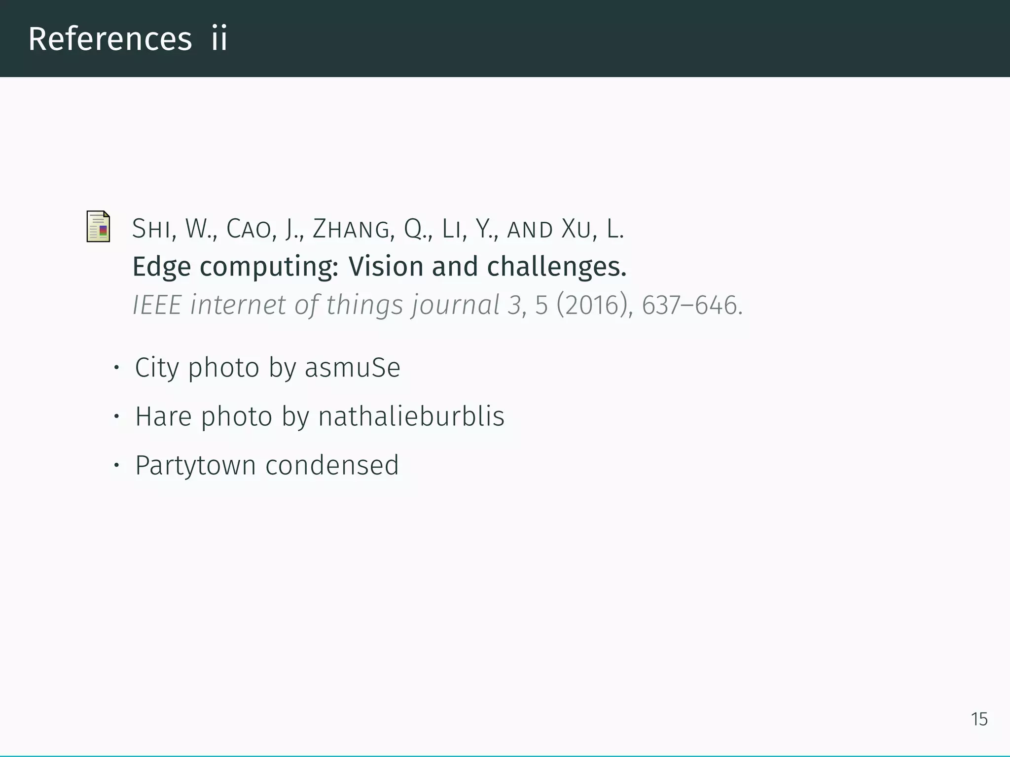 References ii
Shi, W., Cao, J., Zhang, Q., Li, Y., and Xu, L.
Edge computing: Vision and challenges.
IEEE internet of things journal 3, 5 (2016), 637–646.
• City photo by asmuSe
• Hare photo by nathalieburblis
• Partytown condensed
15
 