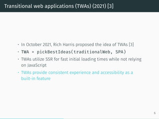 Transitional web applications (TWAs) (2021) [3]
• In October 2021, Rich Harris proposed the idea of TWAs [3]
• TWA = pickBestIdeas(traditionalWeb, SPA)
• TWAs utilize SSR for fast initial loading times while not relying
on JavaScript
• TWAs provide consistent experience and accessibility as a
built-in feature
6
 