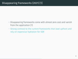 Disappearing frameworks (2021) [1]
• Disappearing frameworks come with almost zero cost and vanish
from the application [1]
• Strong contrast to the current frameworks that load upfront and
rely on expensive hydration for SSR
8
 