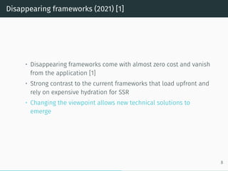 Disappearing frameworks (2021) [1]
• Disappearing frameworks come with almost zero cost and vanish
from the application [1]
• Strong contrast to the current frameworks that load upfront and
rely on expensive hydration for SSR
• Changing the viewpoint allows new technical solutions to
emerge
8
 