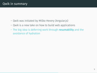 Qwik in summary
• Qwik was initiated by Miško Hevery (Angular.js)
• Qwik is a new take on how to build web applications
• The big idea is deferring work through resumability and the
avoidance of hydration
9
 