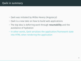 Qwik in summary
• Qwik was initiated by Miško Hevery (Angular.js)
• Qwik is a new take on how to build web applications
• The big idea is deferring work through resumability and the
avoidance of hydration
• In other words, Qwik serializes the application/framework state
into HTML when rendering the application
9
 