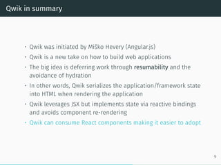 Qwik in summary
• Qwik was initiated by Miško Hevery (Angular.js)
• Qwik is a new take on how to build web applications
• The big idea is deferring work through resumability and the
avoidance of hydration
• In other words, Qwik serializes the application/framework state
into HTML when rendering the application
• Qwik leverages JSX but implements state via reactive bindings
and avoids component re-rendering
• Qwik can consume React components making it easier to adopt
9
 