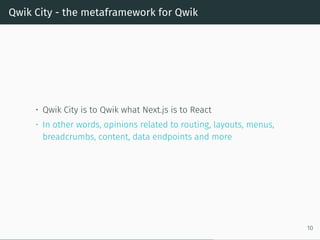 Qwik City - the metaframework for Qwik
• Qwik City is to Qwik what Next.js is to React
• In other words, opinions related to routing, layouts, menus,
breadcrumbs, content, data endpoints and more
10
 