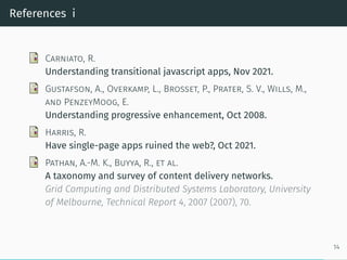 References i
Carniato, R.
Understanding transitional javascript apps, Nov 2021.
Gustafson, A., Overkamp, L., Brosset, P., Prater, S. V., Wills, M.,
and PenzeyMoog, E.
Understanding progressive enhancement, Oct 2008.
Harris, R.
Have single-page apps ruined the web?, Oct 2021.
Pathan, A.-M. K., Buyya, R., et al.
A taxonomy and survey of content delivery networks.
Grid Computing and Distributed Systems Laboratory, University
of Melbourne, Technical Report 4, 2007 (2007), 70.
14
 