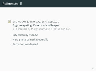 References ii
Shi, W., Cao, J., Zhang, Q., Li, Y., and Xu, L.
Edge computing: Vision and challenges.
IEEE internet of things journal 3, 5 (2016), 637–646.
• City photo by asmuSe
• Hare photo by nathalieburblis
• Partytown condensed
15
 