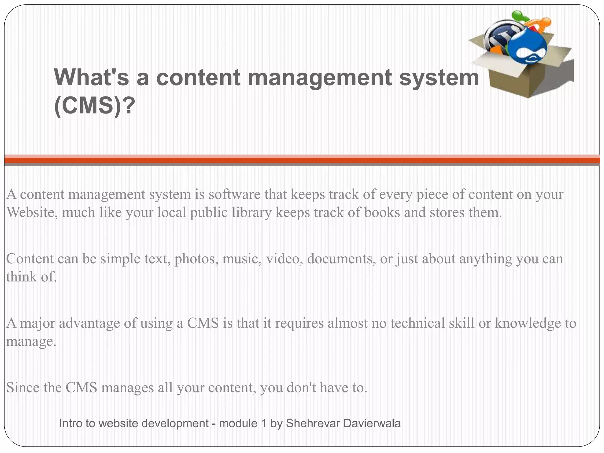 What's a content management system
(CMS)?
A content management system is software that keeps track of every piece of content on your
Website, much like your local public library keeps track of books and stores them.
Content can be simple text, photos, music, video, documents, or just about anything you can
think of.
A major advantage of using a CMS is that it requires almost no technical skill or knowledge to
manage.
Since the CMS manages all your content, you don't have to.
Intro to website development - module 1 by Shehrevar Davierwala
 