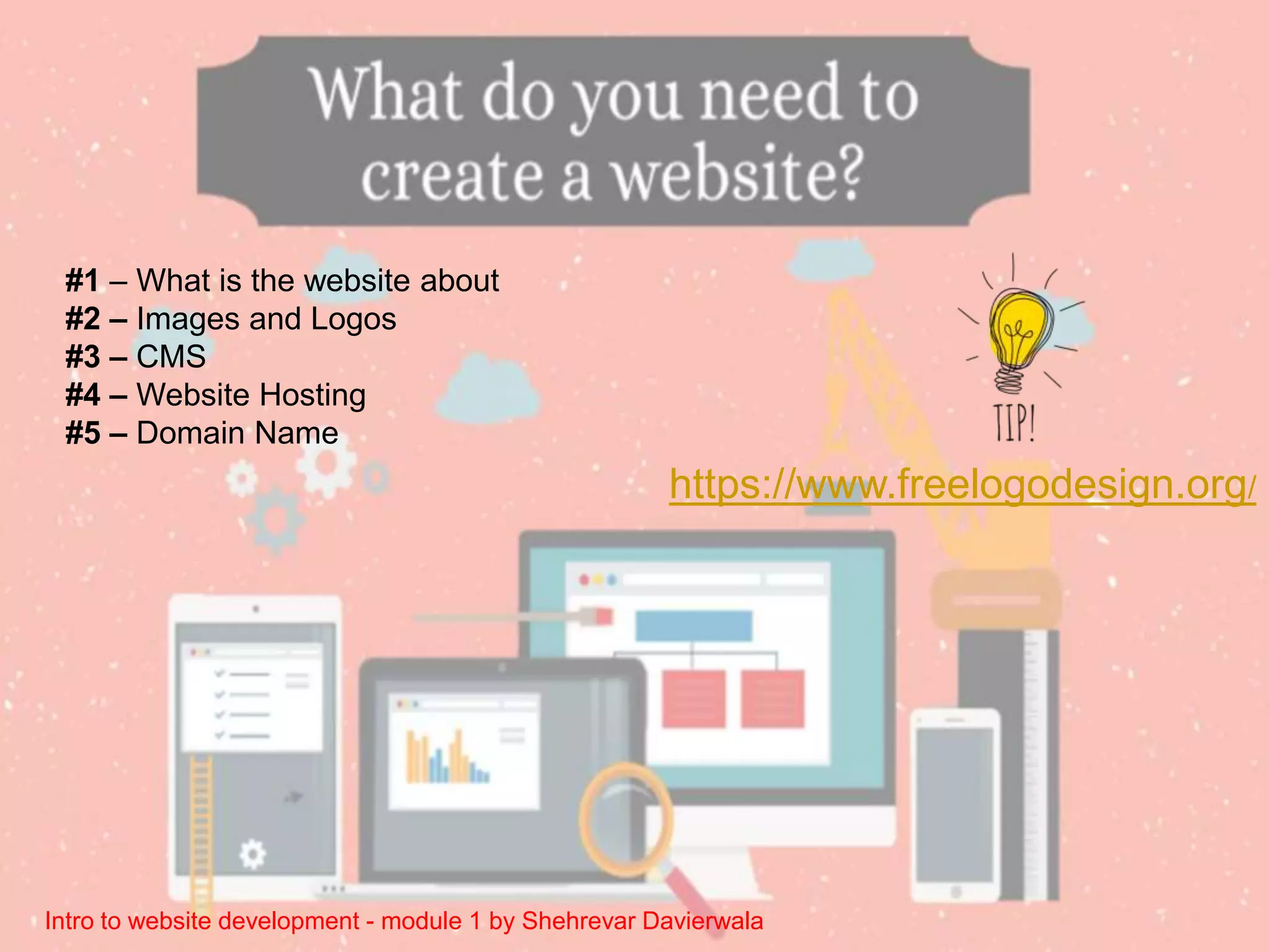 Intro to website development - module 1 by Shehrevar Davierwala
#1 – What is the website about
#2 – Images and Logos
#3 – CMS
#4 – Website Hosting
#5 – Domain Name
https://www.freelogodesign.org/
 