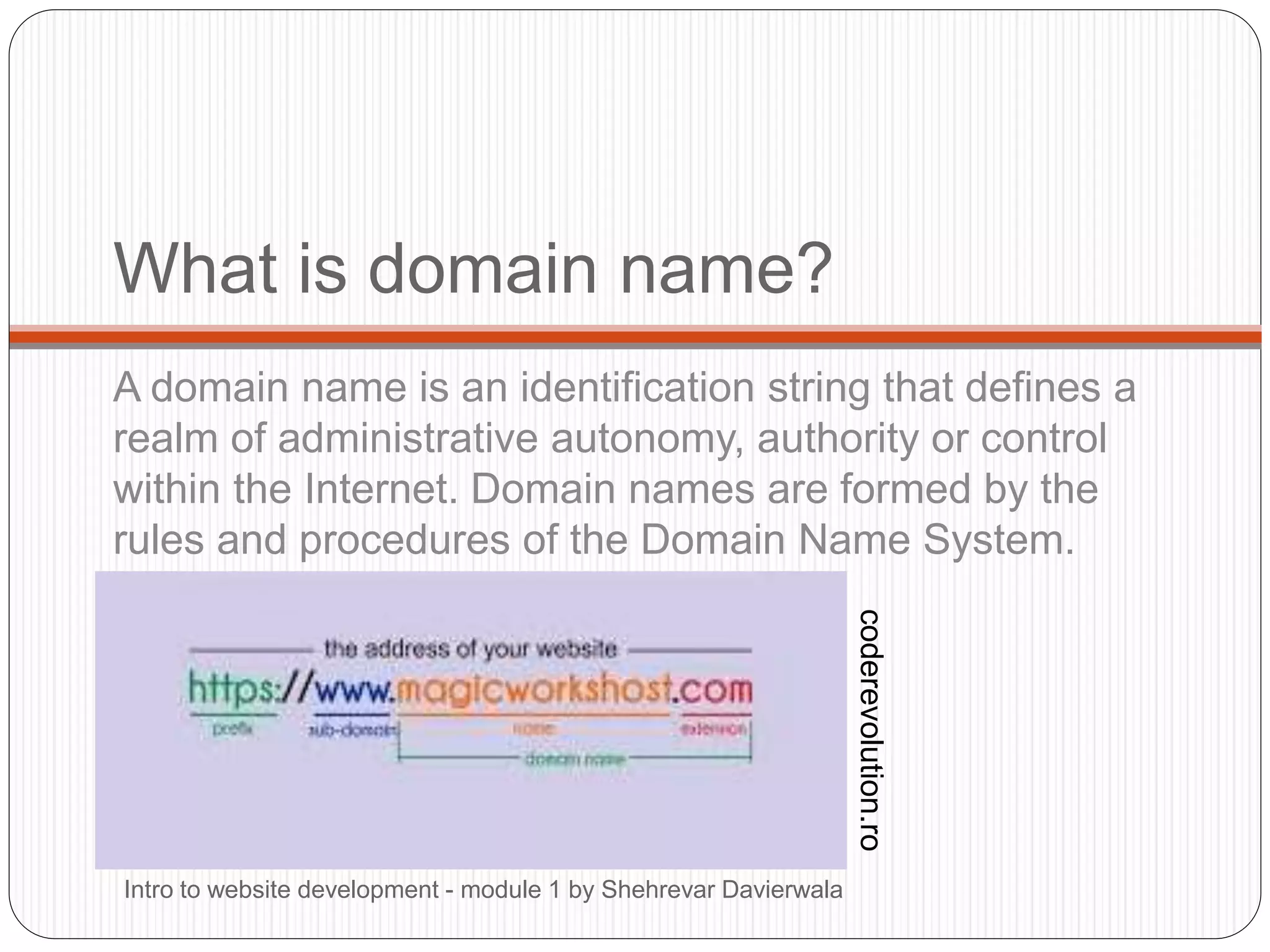 What is domain name?
A domain name is an identification string that defines a
realm of administrative autonomy, authority or control
within the Internet. Domain names are formed by the
rules and procedures of the Domain Name System.
Intro to website development - module 1 by Shehrevar Davierwala
coderevolution.ro
 
