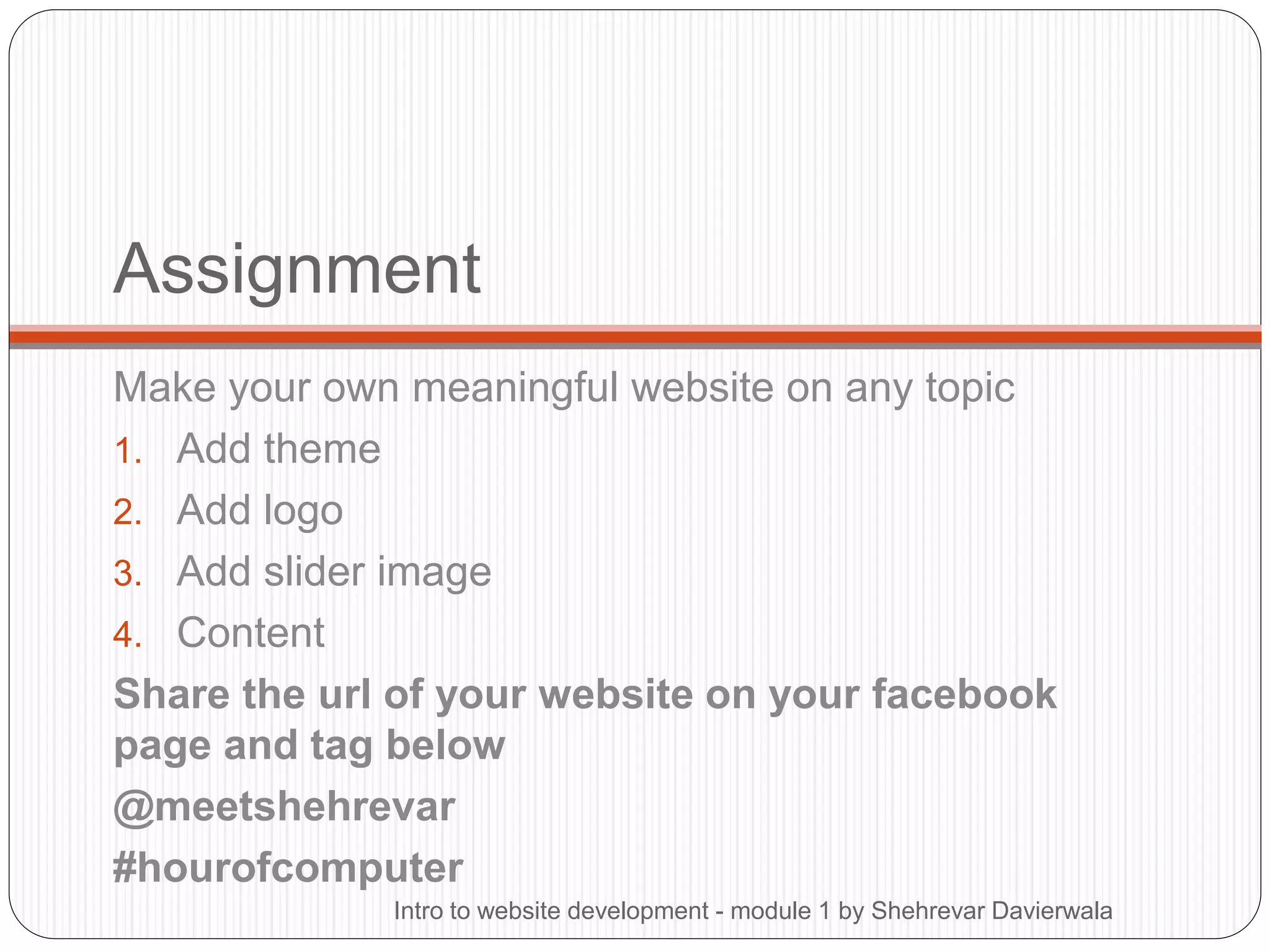 Assignment
Make your own meaningful website on any topic
1. Add theme
2. Add logo
3. Add slider image
4. Content
Share the url of your website on your facebook
page and tag below
@meetshehrevar
#hourofcomputer
Intro to website development - module 1 by Shehrevar Davierwala
 