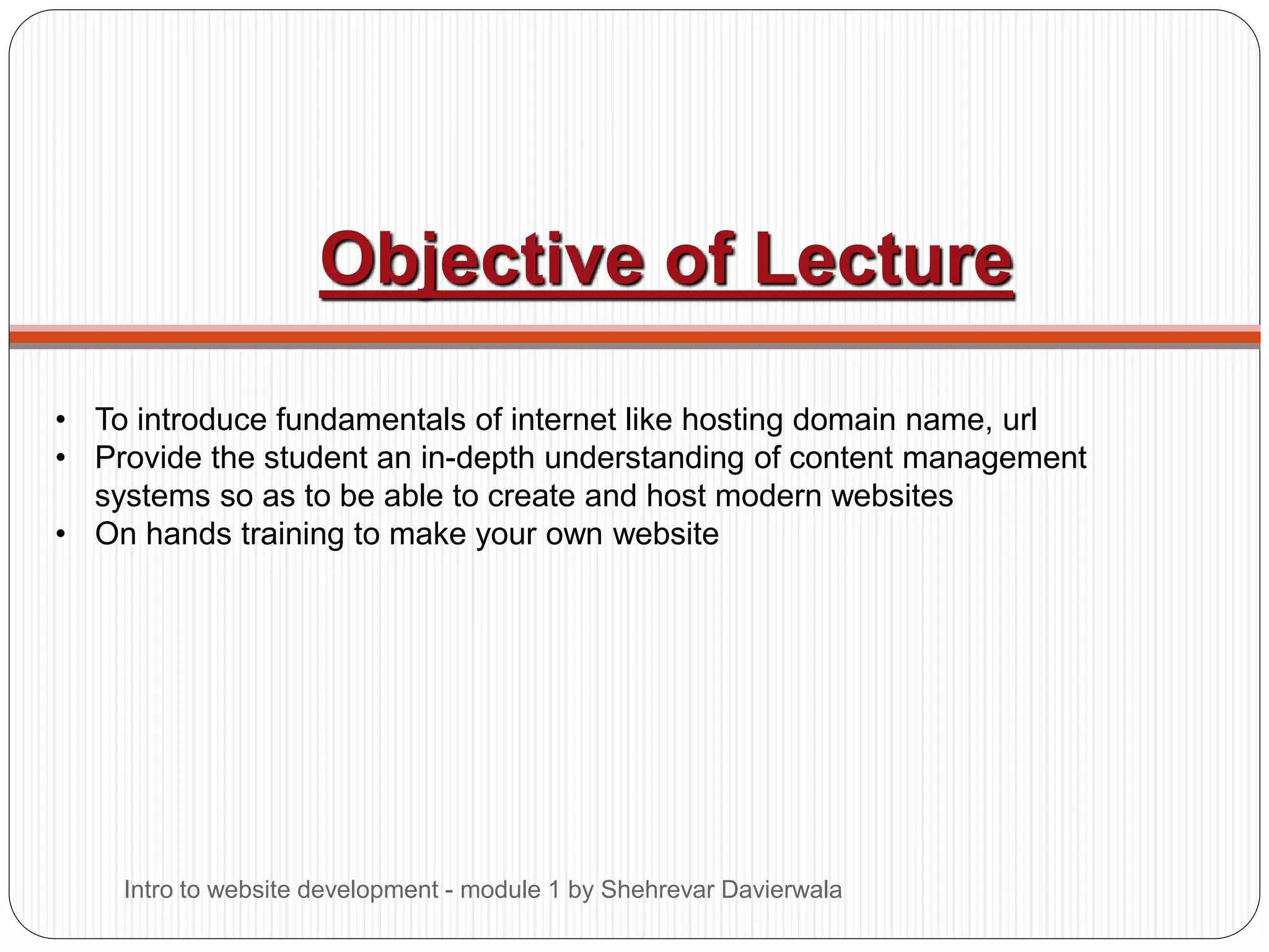 Objective of Lecture
• To introduce fundamentals of internet like hosting domain name, url
• Provide the student an in-depth understanding of content management
systems so as to be able to create and host modern websites
• On hands training to make your own website
Intro to website development - module 1 by Shehrevar Davierwala
 