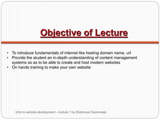 Objective of Lecture
• To introduce fundamentals of internet like hosting domain name, url
• Provide the student an in-depth understanding of content management
systems so as to be able to create and host modern websites
• On hands training to make your own website
Intro to website development - module 1 by Shehrevar Davierwala
 