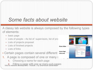 Some facts about website
A classy lab website is always composed by the following types
of elements:
• basic page
• Lists of people – As list of supervisors, list of professors…
• Lists of projects proposal
• Lists of finished projects
• Lists of links
• Certain pages contain several different elements
1. A page is composed of one or many sub-pages
1. Choosing a name for each page
2. Filling a page with one or many sub-pagesIntro to website development - module 1 by Shehrevar Davierwala
 