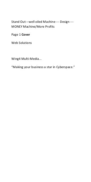 Stand Out---well oiled Machine --- Design ---
MONEY Machine/More Profits

Page 1 Cover

Web Solutions



Wing4 Multi-Media...

“Making your business a star in Cyberspace.”
 