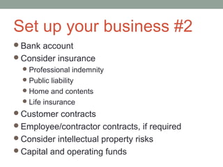 Set up your business #2
Bank account
Consider insurance
  Professional indemnity
  Public liability
  Home and contents
  Life insurance
Customer contracts
Employee/contractor contracts, if required
Consider intellectual property risks
Capital and operating funds
 