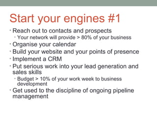 Start your engines #1
• Reach out to contacts and prospects
   • Your network will provide > 80% of your business
• Organise your calendar
• Build your website and your points of presence
• Implement a CRM
• Put serious work into your lead generation and
 sales skills
 • Budget > 10% of your work week to business
   development
• Get used to the discipline of ongoing pipeline
 management
 