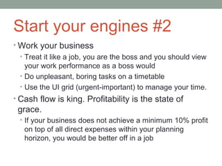 Start your engines #2
• Work your business
  • Treat it like a job, you are the boss and you should view
    your work performance as a boss would
  • Do unpleasant, boring tasks on a timetable
  • Use the UI grid (urgent-important) to manage your time.
• Cash flow is king. Profitability is the state of
 grace.
  • If your business does not achieve a minimum 10% profit
   on top of all direct expenses within your planning
   horizon, you would be better off in a job
 