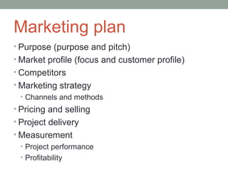 Marketing plan
• Purpose (purpose and pitch)
• Market profile (focus and customer profile)
• Competitors
• Marketing strategy
  • Channels and methods
• Pricing and selling
• Project delivery
• Measurement
 • Project performance
 • Profitability
 