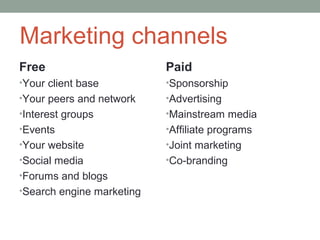 Marketing channels
Free                       Paid
•Your client base          •Sponsorship
•Your peers and network    •Advertising
•Interest groups           •Mainstream media
•Events                    •Affiliate programs
•Your website              •Joint marketing
•Social media              •Co-branding
•Forums and blogs
•Search engine marketing
 