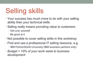 Selling skills
• Your success has much more to do with your selling
  ability than your technical skills
• Selling really means providing value to customers
  • Get over yourself
  • Be good at it
• Not possible to cover selling skills in this workshop
• Find and use a professional IT selling resource, e.g.
  • IBM PartnerWorld University (IBM business partners only)
• Budget > 10% of your work week to business
 development
 
