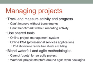 Managing projects
• Track and measure activity and progress
  • Can’t improve without benchmarks
  • Can’t benchmark without recording activity
• Use shared tools
  • Online project management system
  • Online PSA (professional services application)
    • PSA should also handle time sheets and billing

• Blend waterfall and agile methodologies
  • Cannot ‘quote’ for an agile project
  • Waterfall project structure around agile work packages
 