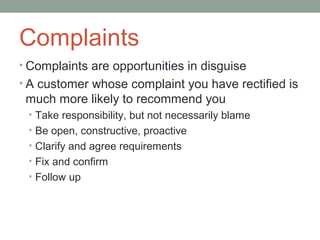 Complaints
• Complaints are opportunities in disguise
• A customer whose complaint you have rectified is
 much more likely to recommend you
 • Take responsibility, but not necessarily blame
 • Be open, constructive, proactive
 • Clarify and agree requirements
 • Fix and confirm
 • Follow up
 