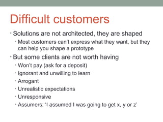 Difficult customers
• Solutions are not architected, they are shaped
  • Most customers can’t express what they want, but they
    can help you shape a prototype
• But some clients are not worth having
  • Won’t pay (ask for a deposit)
  • Ignorant and unwilling to learn
  • Arrogant
  • Unrealistic expectations
  • Unresponsive
  • Assumers: ‘I assumed I was going to get x, y or z’
 