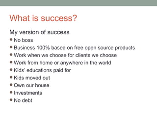What is success?
My version of success
No boss
Business 100% based on free open source products
Work when we choose for clients we choose
Work from home or anywhere in the world
Kids’ educations paid for
Kids moved out
Own our house
Investments
No debt
 