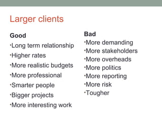Larger clients
Good                      Bad
                          •More demanding
•Long term relationship
                          •More stakeholders
•Higher rates
                          •More overheads
•More realistic budgets   •More politics
•More professional        •More reporting
•Smarter people           •More risk
•Bigger projects          •Tougher

•More interesting work
 