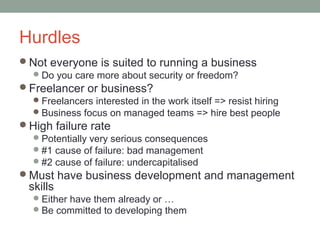 Hurdles
Not everyone is suited to running a business
   Do you care more about security or freedom?
Freelancer or business?
   Freelancers interested in the work itself => resist hiring
   Business focus on managed teams => hire best people
High failure rate
   Potentially very serious consequences
   #1 cause of failure: bad management
   #2 cause of failure: undercapitalised
Must have business development and management
  skills
    Either have them already or …
    Be committed to developing them
 