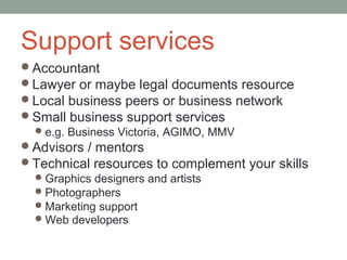 Support services
Accountant
Lawyer or maybe legal documents resource
Local business peers or business network
Small business support services
  e.g. Business Victoria, AGIMO, MMV
Advisors / mentors
Technical resources to complement your skills
  Graphics designers and artists
  Photographers
  Marketing support
  Web developers
 