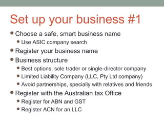 Set up your business #1
Choose a safe, smart business name
  Use ASIC company search
Register your business name
Business structure
  Best options: sole trader or single-director company
  Limited Liability Company (LLC, Pty Ltd company)
  Avoid partnerships, specially with relatives and friends
Register with the Australian tax Office
   Register for ABN and GST
   Register ACN for an LLC
 