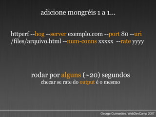 httperf -- hog  -- server  exemplo.com -- port  80 -- uri  /files/arquivo.html -- num-conns  xxxxx  -- rate  yyyy rodar por  alguns  (~20) segundos checar se rate do  output  é o mesmo adicione mongréis 1 a 1... 