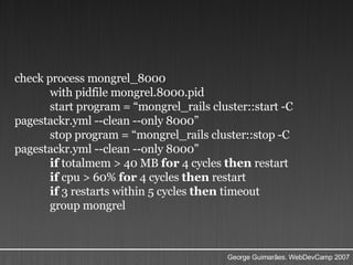 check process mongrel_8000  with pidfile mongrel.8000.pid  start program = “mongrel_rails cluster::start -C pagestackr.yml --clean --only 8000”  stop program = “mongrel_rails cluster::stop -C pagestackr.yml --clean --only 8000” if  totalmem > 40 MB  for  4 cycles  then  restart  if  cpu > 60%  for  4 cycles  then  restart  if  3 restarts within 5 cycles  then  timeout  group mongrel  