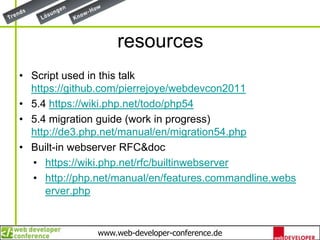 resourcesScript used in this talk https://github.com/pierrejoye/webdevcon20115.4 https://wiki.php.net/todo/php545.4 migration guide (work in progress) http://de3.php.net/manual/en/migration54.phpBuilt-in webserver RFC&dochttps://wiki.php.net/rfc/builtinwebserverhttp://php.net/manual/en/features.commandline.webserver.php