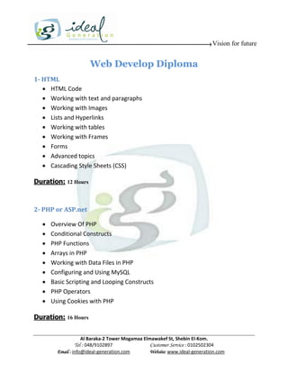 Vision for future


                      Web Develop Diploma
1- HTML
    HTML Code
    Working with text and paragraphs
    Working with Images
    Lists and Hyperlinks
    Working with tables
    Working with Frames
    Forms
    Advanced topics
    Cascading Style Sheets (CSS)

Duration: 12 Hours



2- PHP or ASP.net

     Overview Of PHP
     Conditional Constructs
     PHP Functions
     Arrays in PHP
     Working with Data Files in PHP
     Configuring and Using MySQL
     Basic Scripting and Looping Constructs
     PHP Operators
     Using Cookies with PHP

Duration: 16 Hours


                    Al Baraka-2 Tower Mogamaa Elmawakef St, Shebin El-Kom.
               Tel : 048/9102897                 Customer Service : 0102502304
        Email : info@ideal-generation.com        Website: www.ideal-generation.com
 