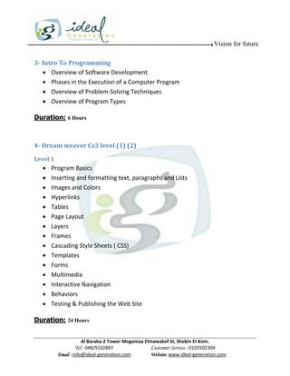 Vision for future

3- Intro To Programming
    Overview of Software Development
    Phases in the Execution of a Computer Program
    Overview of Problem-Solving Techniques
    Overview of Program Types

Duration: 6 Hours



4- Dream weaver Cs3 level (1) (2)
Level 1
     Program Basics
     Inserting and formatting text, paragraphs and Lists
     Images and Colors
     Hyperlinks
     Tables
     Page Layout
     Layers
     Frames
     Cascading Style Sheets ( CSS)
     Templates
     Forms
     Multimedia
     Interactive Navigation
     Behaviors
     Testing & Publishing the Web Site

Duration: 24 Hours


                      Al Baraka-2 Tower Mogamaa Elmawakef St, Shebin El-Kom.
                 Tel : 048/9102897                 Customer Service : 0102502304
          Email : info@ideal-generation.com        Website: www.ideal-generation.com
 