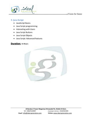 Vision for future

5- Java Script
    JavaScript Basics
    Java Script programming
    Interacting with Users
    Java Script Buttons
    Java Script Objects
    Java Script: Advanced features

Duration: 16 Hours




                    Al Baraka-2 Tower Mogamaa Elmawakef St, Shebin El-Kom.
               Tel : 048/9102897                 Customer Service : 0102502304
        Email : info@ideal-generation.com        Website: www.ideal-generation.com
 