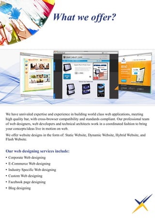 We have unrivaled expertise and experience in building world class web applications, meeting
high quality bar, with cross-browser compatibility and standards compliant. Our professional team
of web designers, web developers and technical architects work in a coordinated fashion to bring
your concepts/ideas live in motion on web.
We offer website designs in the form of: Static Website, Dynamic Website, Hybrid Website, and
Flash Website.
Our web designing services include:
• Corporate Web designing
• E-Commerce Web designing
• Industry Specific Web designing
• Custom Web designing
• Facebook page designing
• Blog designing
What we offer?
 