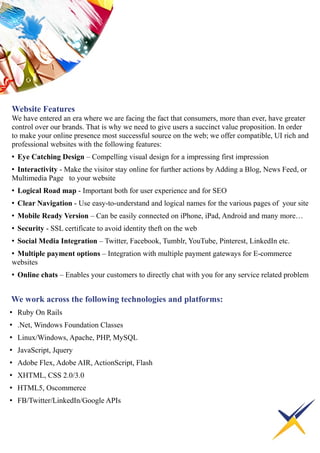 Website Features
We have entered an era where we are facing the fact that consumers, more than ever, have greater
control over our brands. That is why we need to give users a succinct value proposition. In order
to make your online presence most successful source on the web; we offer compatible, UI rich and
professional websites with the following features:
• Eye Catching Design – Compelling visual design for a impressing first impression
• Interactivity - Make the visitor stay online for further actions by Adding a Blog, News Feed, or
Multimedia Page to your website
• Logical Road map - Important both for user experience and for SEO
• Clear Navigation - Use easy-to-understand and logical names for the various pages of your site
• Mobile Ready Version – Can be easily connected on iPhone, iPad, Android and many more…
• Security - SSL certificate to avoid identity theft on the web
• Social Media Integration – Twitter, Facebook, Tumblr, YouTube, Pinterest, LinkedIn etc.
• Multiple payment options – Integration with multiple payment gateways for E-commerce
websites
• Online chats – Enables your customers to directly chat with you for any service related problem
We work across the following technologies and platforms:
• Ruby On Rails
• .Net, Windows Foundation Classes
• Linux/Windows, Apache, PHP, MySQL
• JavaScript, Jquery
• Adobe Flex, Adobe AIR, ActionScript, Flash
• XHTML, CSS 2.0/3.0
• HTML5, Oscommerce
• FB/Twitter/LinkedIn/Google APIs
 