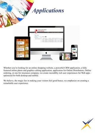 Whether you’re looking for an online shopping website, a powerful CRM application, a fully
featured online photo and graphics editing application, application for Online Distributors, Online
ordering, or one for insurance company; we create incredibly rich user experiences for Web apps -
optimized for both desktop and mobile.
We believe, the magic lies in making your visitors feel good hence, we emphasize on creating a
remarkable user experience.
Applications
 