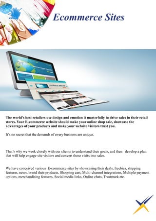 The world's best retailers use design and emotion it masterfully to drive sales in their retail
stores. Your E-commerce website should make your online shop sale, showcase the
advantages of your products and make your website visitors trust you.
It’s no secret that the demands of every business are unique.
That’s why we work closely with our clients to understand their goals, and then develop a plan
that will help engage site visitors and convert those visits into sales.
We have conceived various E-commerce sites by showcasing their deals, freebies, shipping
features, news, brand their products, Shopping cart, Multi-channel integrations, Multiple payment
options, merchandising features, Social media links, Online chats, Trustmark etc.
Ecommerce Sites
 